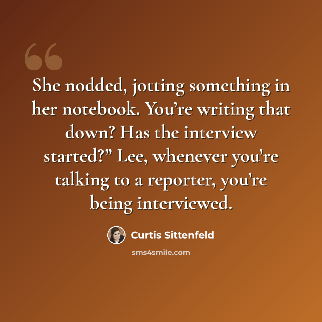 “She nodded, jotting something in her notebook. You’re writing that down? Has the interview started?” Lee, whenever you’re talking to a reporter, you’re being interviewed.” quote by Curtis Sittenfeld
