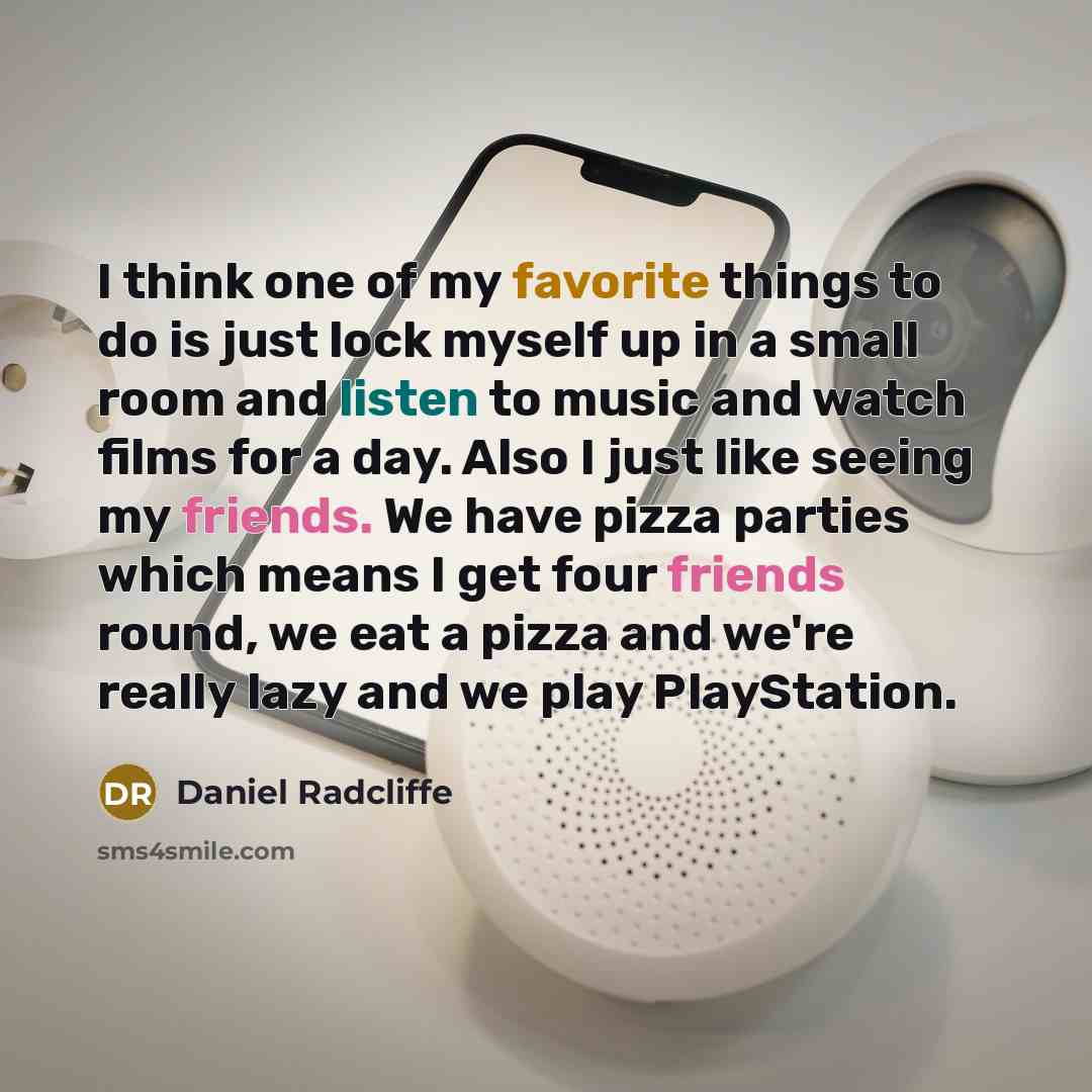 “I think one of my favorite things to do is just lock myself up in a small room and listen to music and watch films for a day. Also I just like seeing my friends. We have pizza parties which means I get four friends round, we eat a pizza and we're really lazy and we play PlayStation.” quote by Daniel Radcliffe