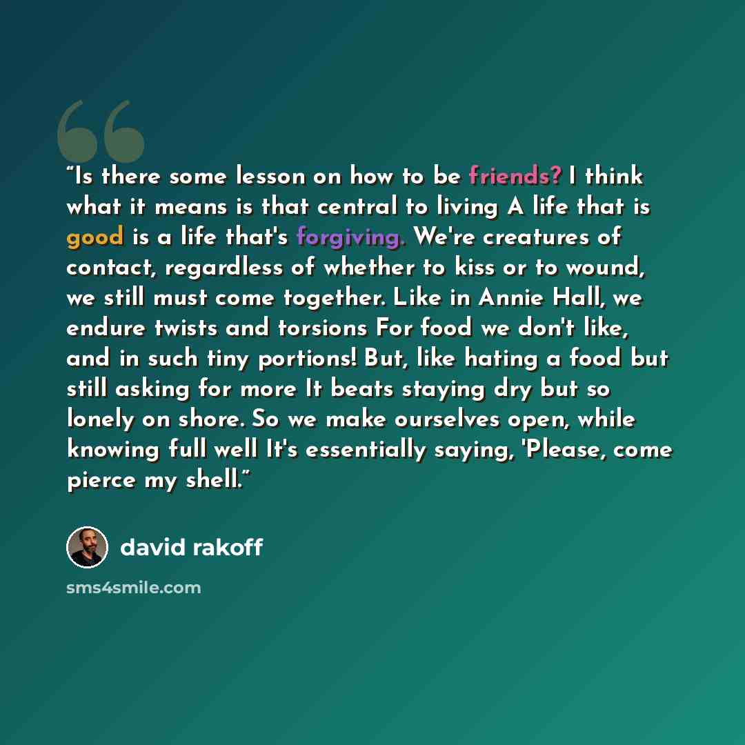 “Is there some lesson on how to be friends? I think what it means is that central to living A life that is good is a life that's forgiving. We're creatures of contact, regardless of whether to kiss or to wound, we still must come together. Like in Annie Hall, we endure twists and torsions For food…” quote by David Rakoff
