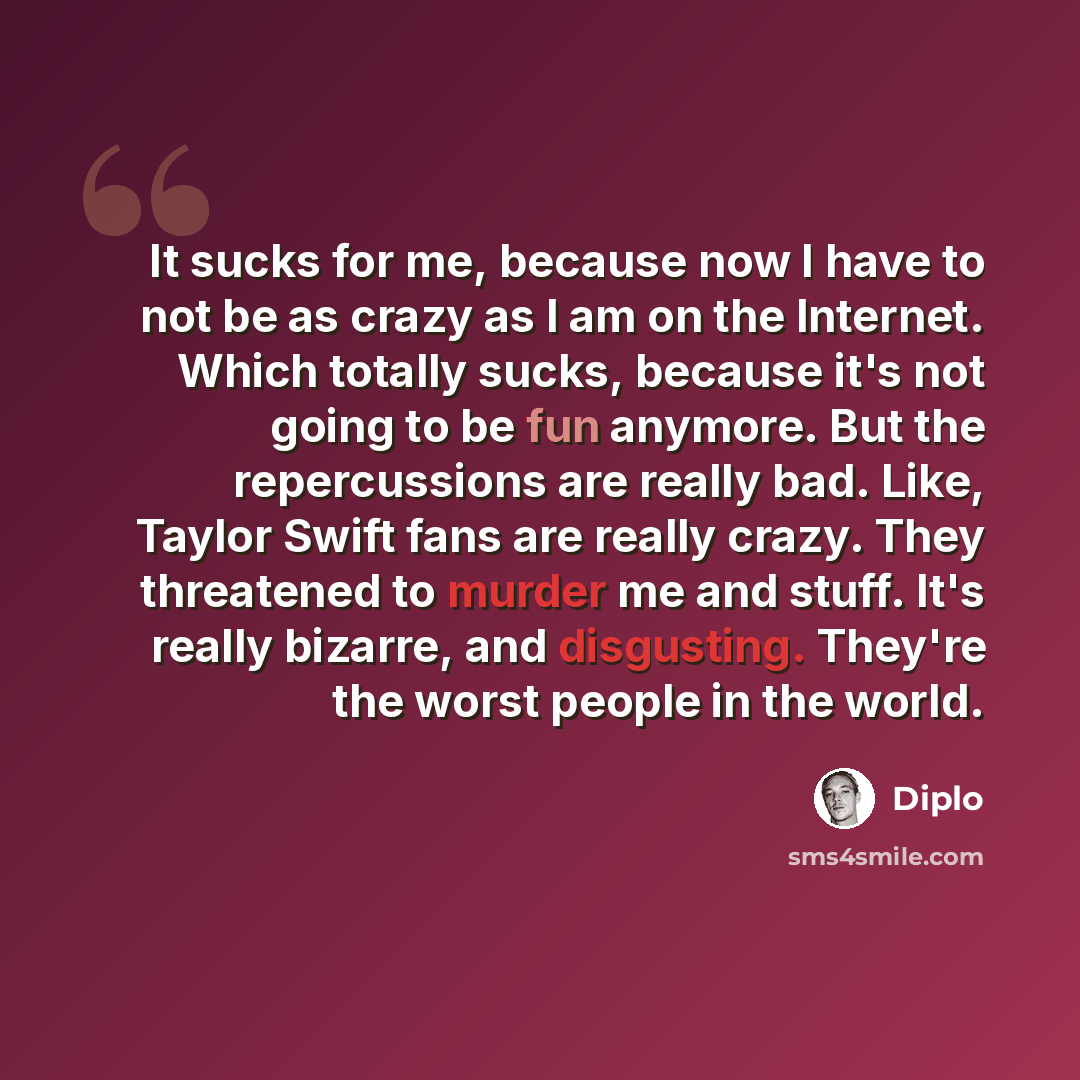 “It sucks for me, because now I have to not be as crazy as I am on the Internet. Which totally sucks, because it's not going to be fun anymore. But the repercussions are really bad. Like, Taylor Swift fans are really crazy. They threatened to murder me and stuff. It's really bizarre, and…” quote by Diplo