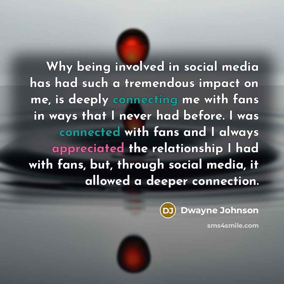 “Why being involved in social media has had such a tremendous impact on me, is deeply connecting me with fans in ways that I never had before. I was connected with fans and I always appreciated the relationship I had with fans, but, through social media, it allowed a deeper connection.” quote by Dwayne Johnson