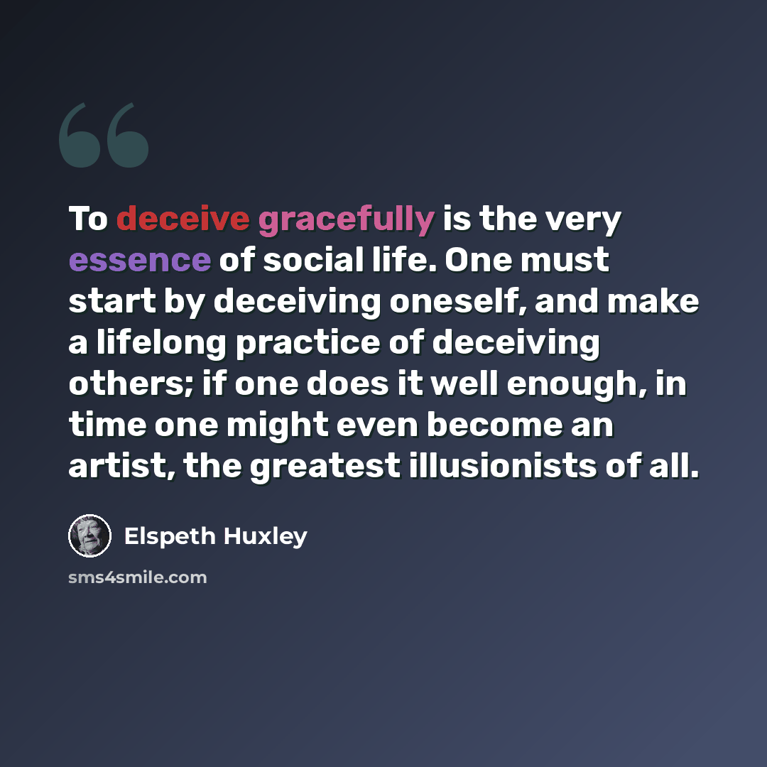 “To deceive gracefully is the very essence of social life. One must start by deceiving oneself, and make a lifelong practice of deceiving others; if one does it well enough, in time one might even become an artist, the greatest illusionists of all.” quote by Elspeth Huxley