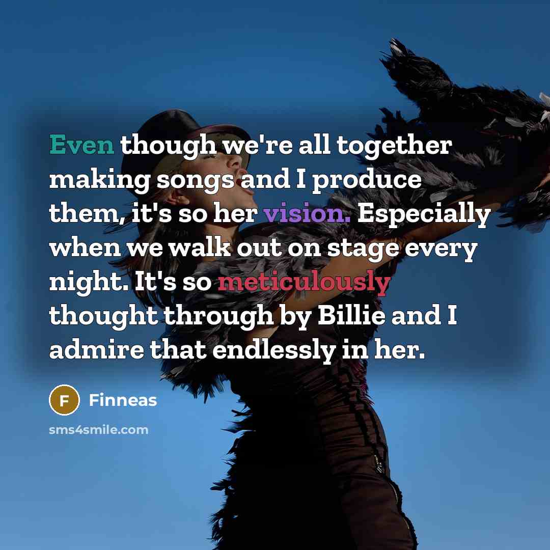 “Even though we're all together making songs and I produce them, it's so her vision. Especially when we walk out on stage every night. It's so meticulously thought through by Billie and I admire that endlessly in her.” quote by Finneas