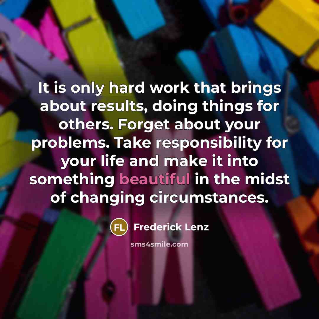 “It is only hard work that brings about results, doing things for others. Forget about your problems. Take responsibility for your life and make it into something beautiful in the midst of changing circumstances.” quote by Frederick Lenz