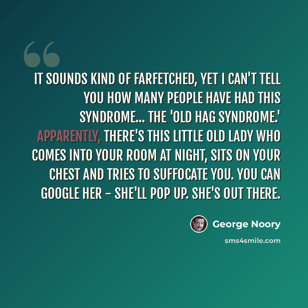 “It sounds kind of farfetched, yet I can't tell you how many people have had this syndrome... the 'Old Hag Syndrome.' Apparently, there's this little old lady who comes into your room at night, sits on your chest and tries to suffocate you. You can Google her - she'll pop up. She's out there.” quote by George Noory