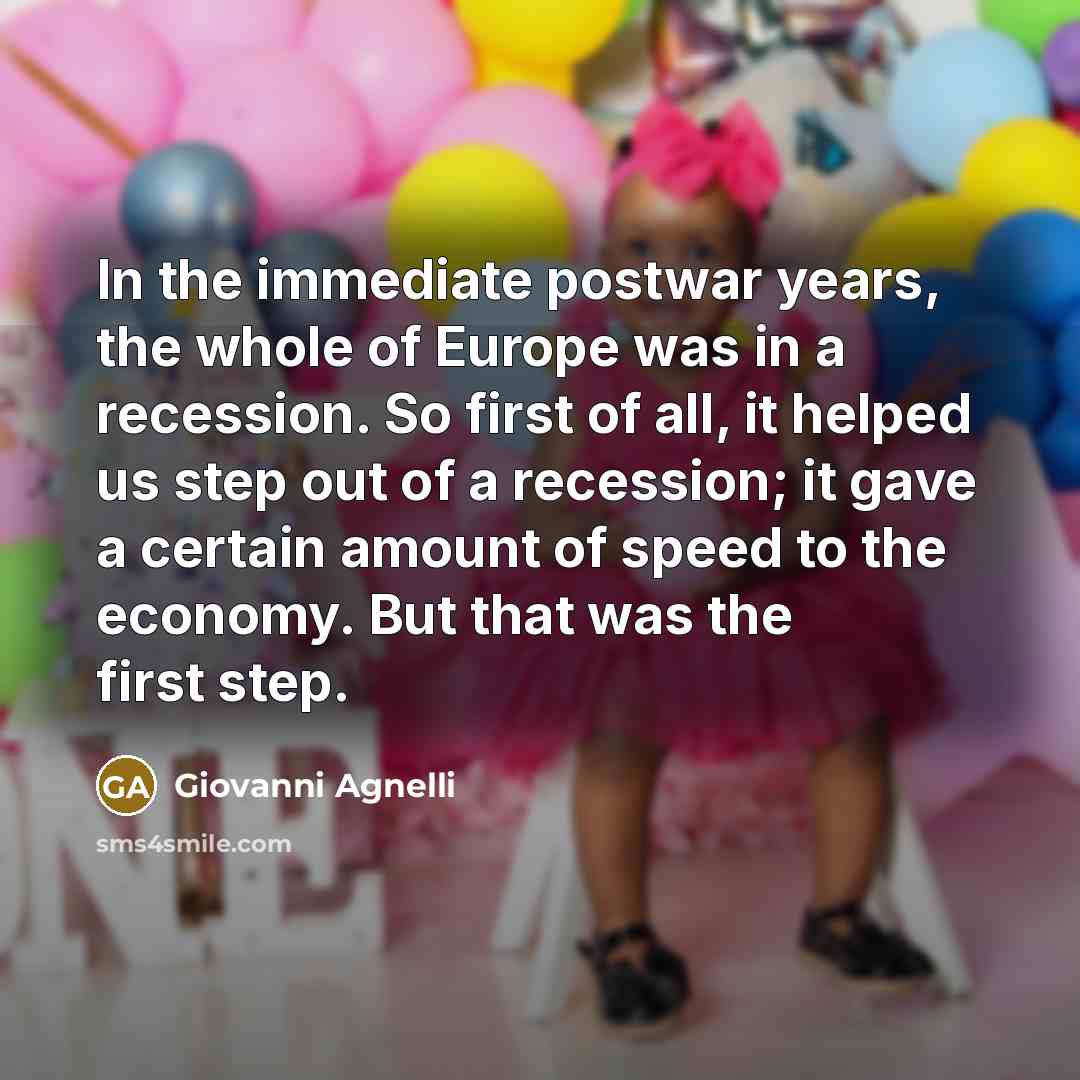 “In the immediate postwar years, the whole of Europe was in a recession. So first of all, it helped us step out of a recession; it gave a certain amount of speed to the economy. But that was the first step.” quote by Giovanni Agnelli