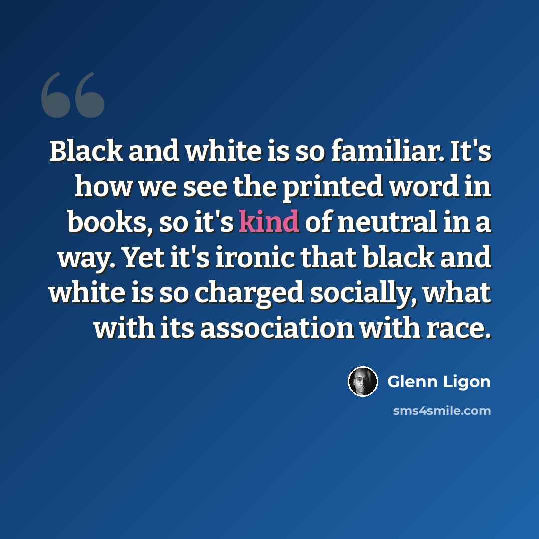 “Black and white is so familiar. It's how we see the printed word in books, so it's kind of neutral in a way. Yet it's ironic that black and white is so charged socially, what with its association with race.” quote by Glenn Ligon