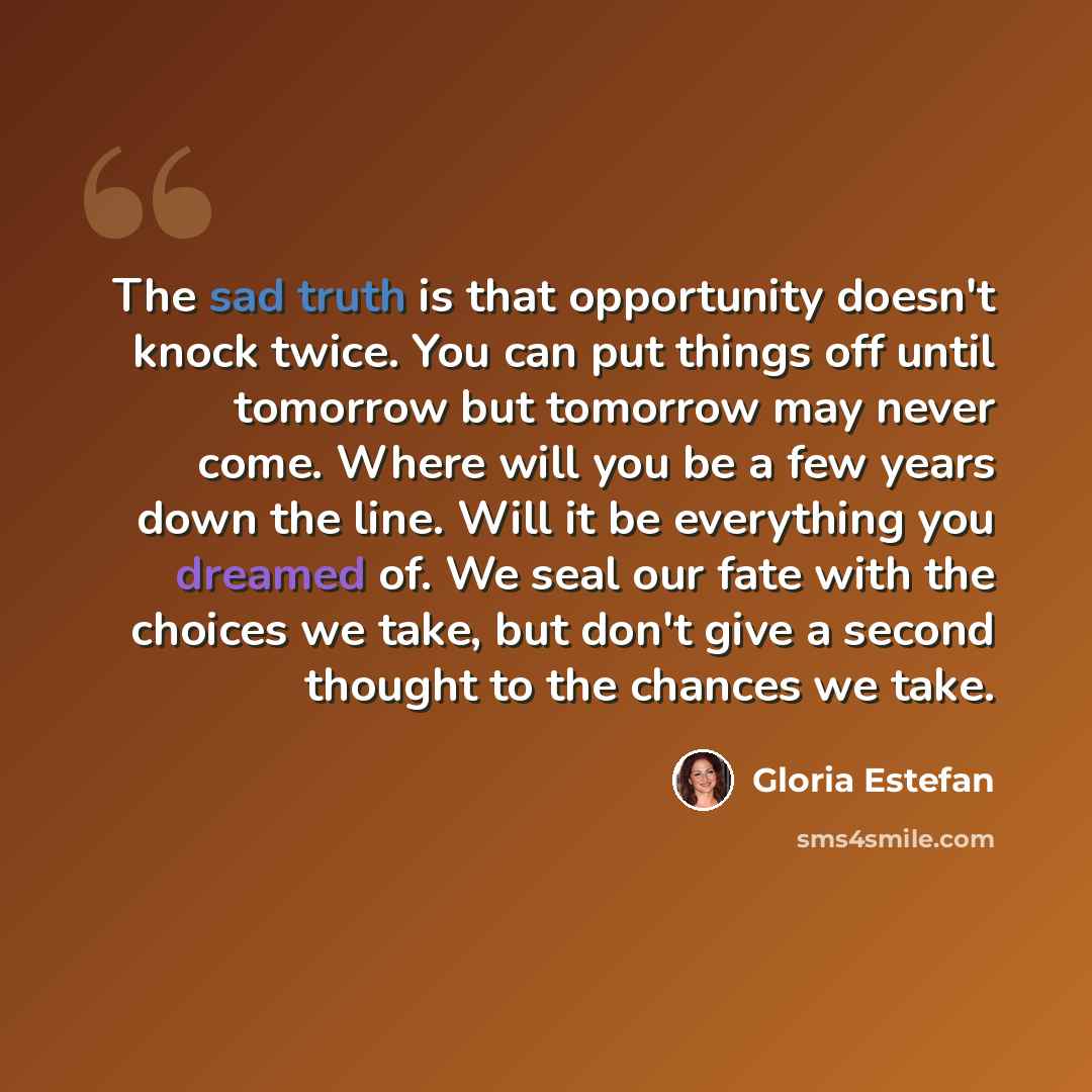 “The sad truth is that opportunity doesn't knock twice. You can put things off until tomorrow but tomorrow may never come. Where will you be a few years down the line. Will it be everything you dreamed of. We seal our fate with the choices we take, but don't give a second thought to the chances we…” quote by Gloria Estefan
