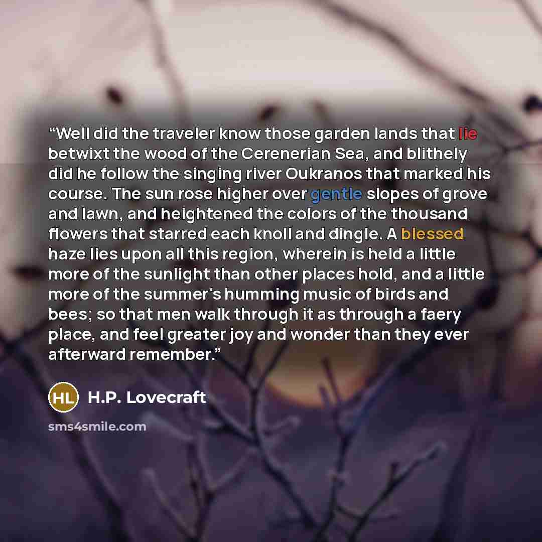 “Well did the traveler know those garden lands that lie betwixt the wood of the Cerenerian Sea, and blithely did he follow the singing river Oukranos that marked his course. The sun rose higher over gentle slopes of grove and lawn, and heightened the colors of the thousand flowers that starred each…” quote by H.P. Lovecraft