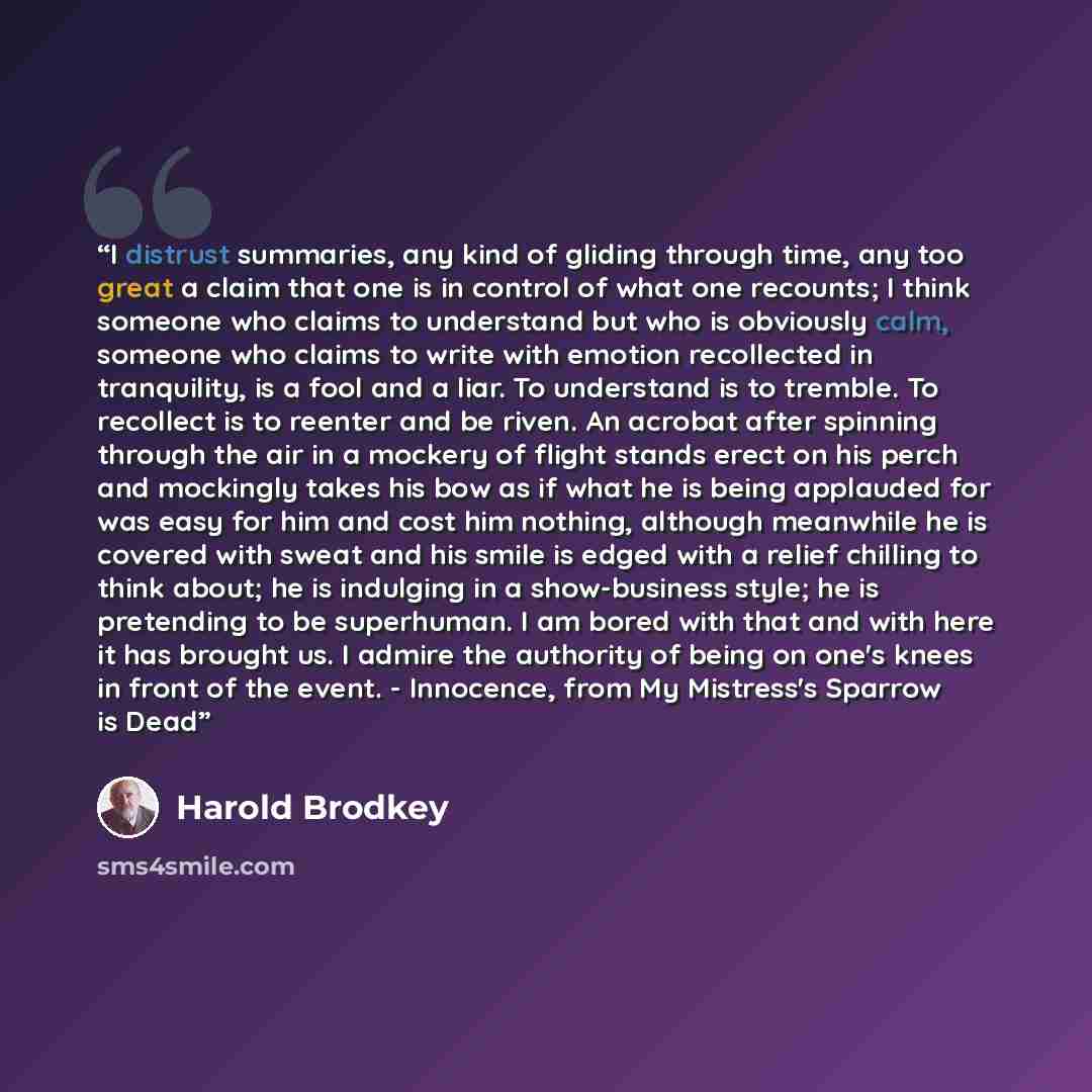 “I distrust summaries, any kind of gliding through time, any too great a claim that one is in control of what one recounts; I think someone who claims to understand but who is obviously calm, someone who claims to write with emotion recollected in tranquility, is a fool and a liar. To understand is…” quote by Harold Brodkey