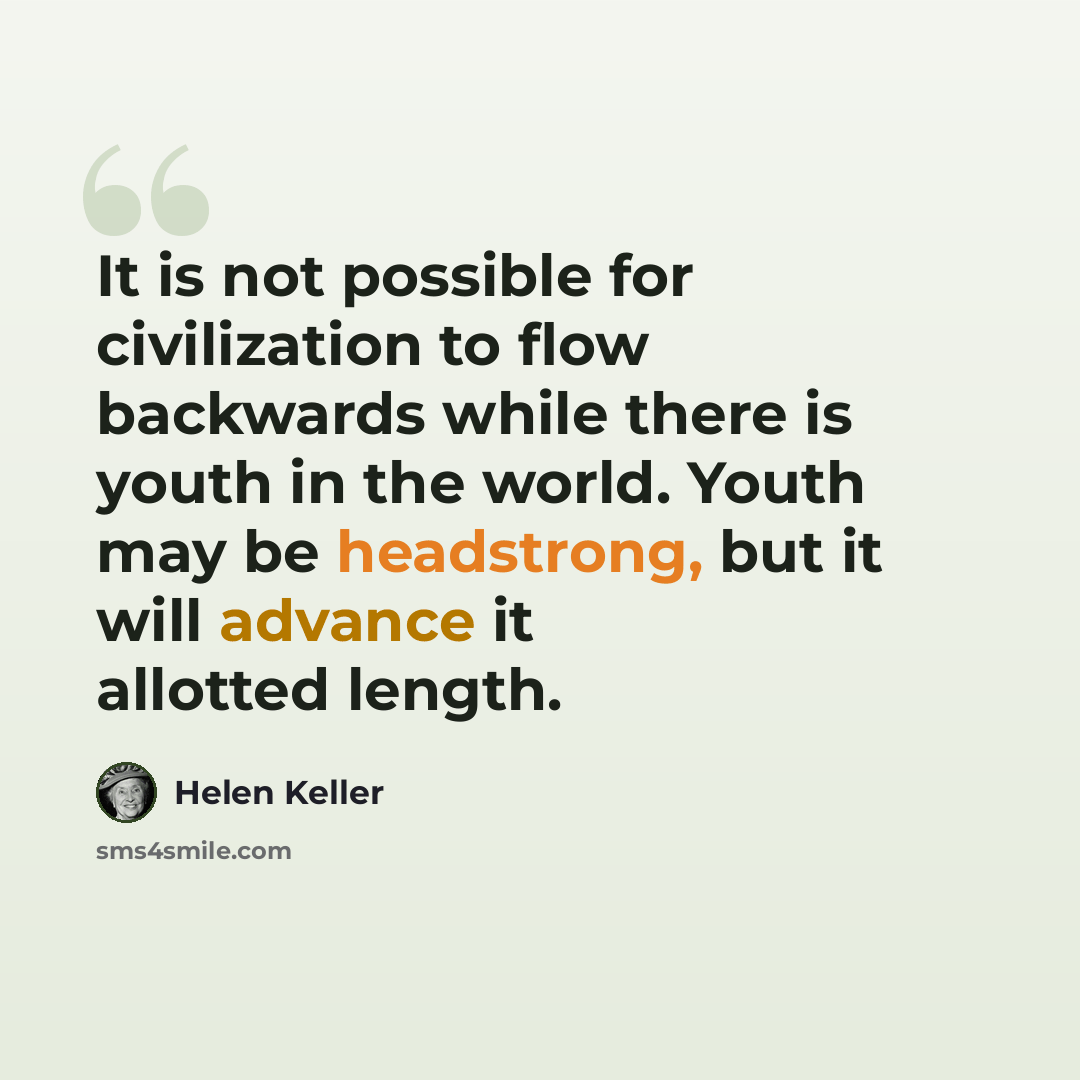 “It is not possible for civilization to flow backwards while there is youth in the world. Youth may be headstrong, but it will advance it allotted length.” quote by Helen Keller