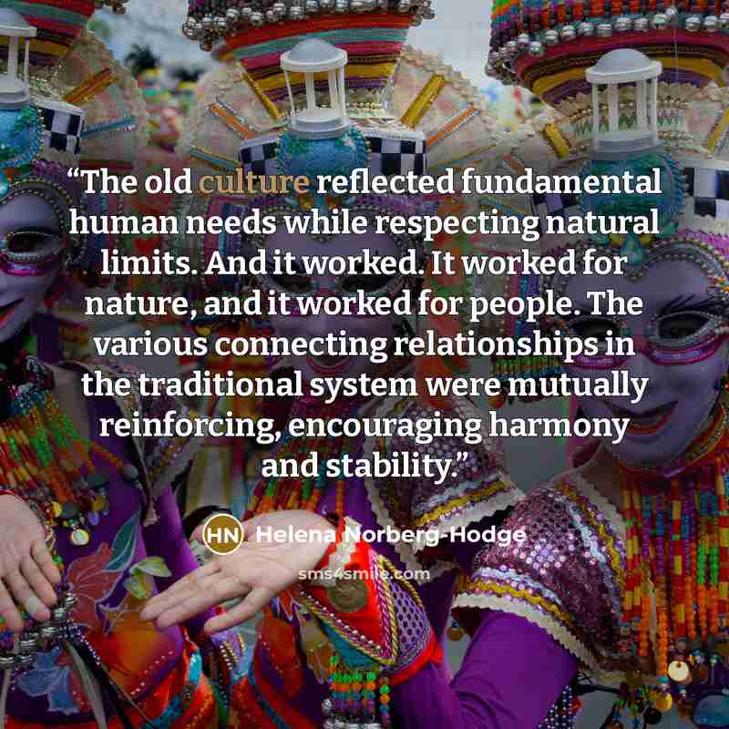 “The old culture reflected fundamental human needs while respecting natural limits. And it worked. It worked for nature, and it worked for people. The various connecting relationships in the traditional system were mutually reinforcing, encouraging harmony and stability.” quote by Helena Norberg-Hodge