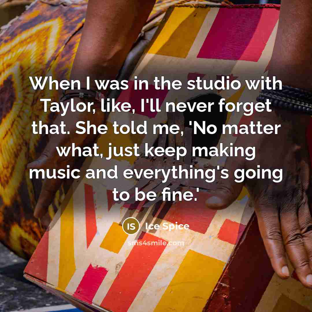 “When I was in the studio with Taylor, like, I'll never forget that. She told me, 'No matter what, just keep making music and everything's going to be fine.'” quote by Ice Spice