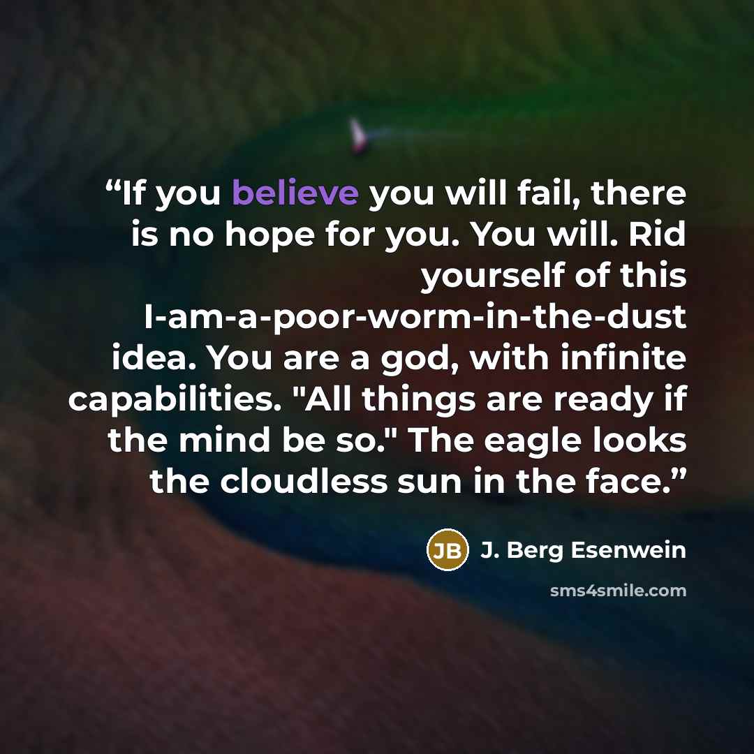 “If you believe you will fail, there is no hope for you. You will. Rid yourself of this I-am-a-poor-worm-in-the-dust idea. You are a god, with infinite capabilities. "All things are ready if the mind be so." The eagle looks the cloudless sun in the face.” quote by J. Berg Esenwein
