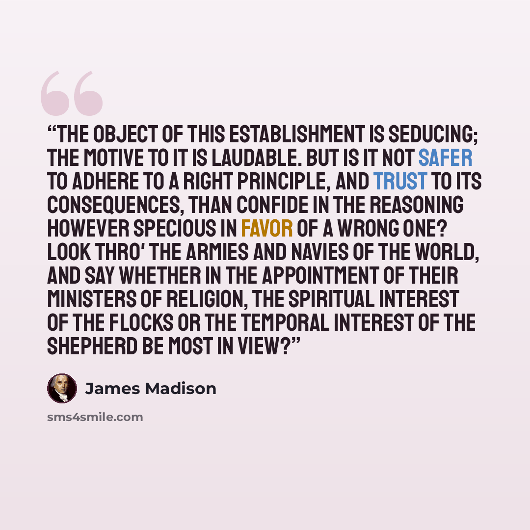 “The object of this establishment is seducing; the motive to it is laudable. But is it not safer to adhere to a right principle, and trust to its consequences, than confide in the reasoning however specious in favor of a wrong one? Look thro' the armies and navies of the world, and say whether in…” quote by James Madison