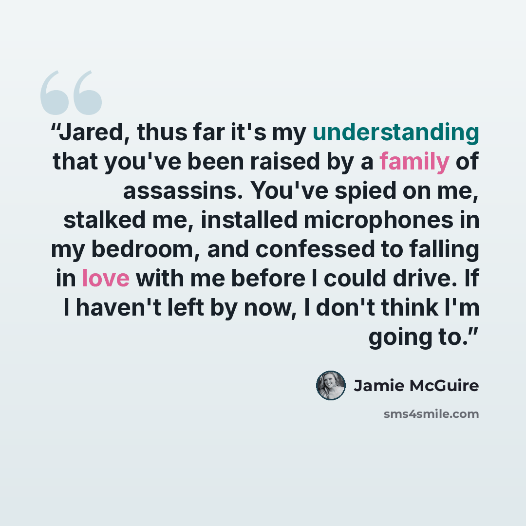 “Jared, thus far it's my understanding that you've been raised by a family of assassins. You've spied on me, stalked me, installed microphones in my bedroom, and confessed to falling in love with me before I could drive. If I haven't left by now, I don't think I'm going to.” quote by Jamie McGuire