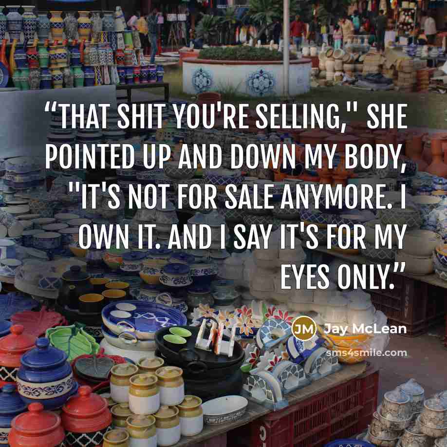 “That shit you're selling," she pointed up and down my body, "it's not for sale anymore. I own it. And I say it's for my eyes only.” quote by Jay McLean