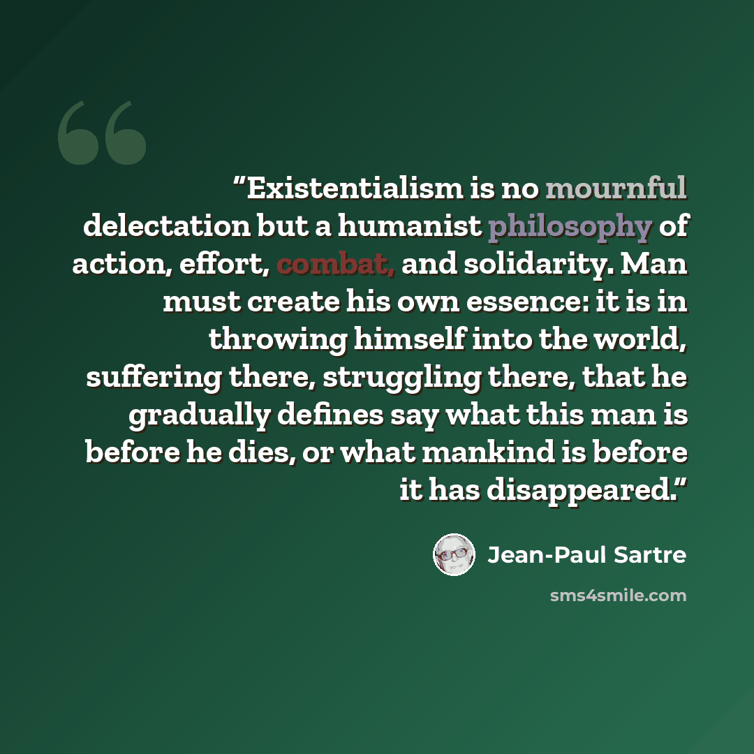 “Existentialism is no mournful delectation but a humanist philosophy of action, effort, combat, and solidarity. Man must create his own essence: it is in throwing himself into the world, suffering there, struggling there, that he gradually defines say what this man is before he dies, or what…” quote by Jean-Paul Sartre