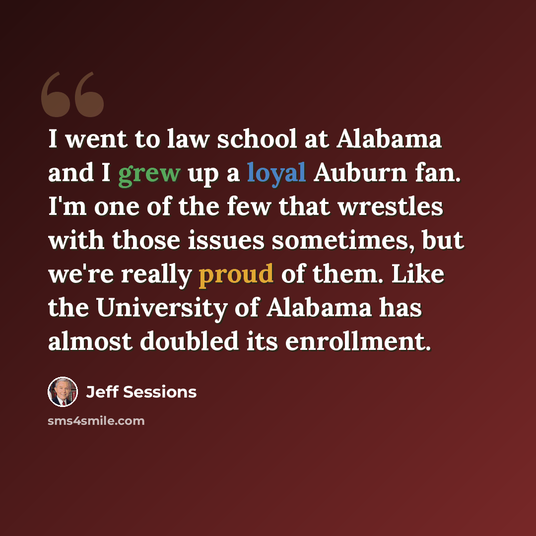 “I went to law school at Alabama and I grew up a loyal Auburn fan. I'm one of the few that wrestles with those issues sometimes, but we're really proud of them. Like the University of Alabama has almost doubled its enrollment.” quote by Jeff Sessions