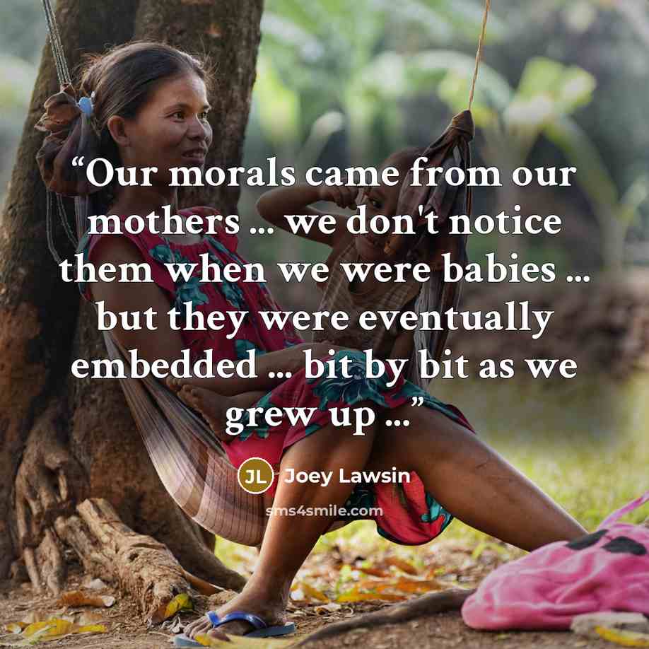 “Our morals came from our mothers ... we don't notice them when we were babies ... but they were eventually embedded ... bit by bit as we grew up ...” quote by Joey Lawsin