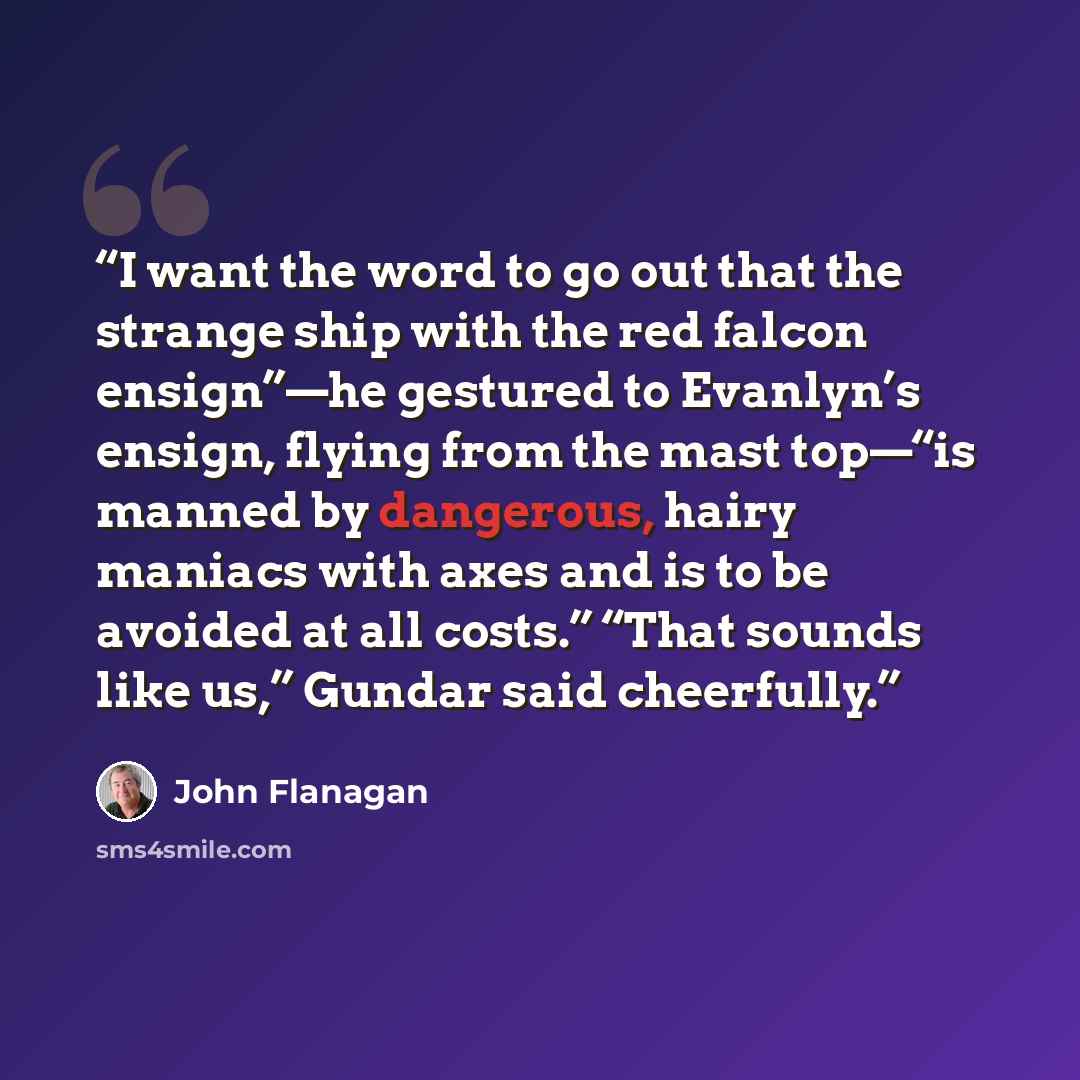 “I want the word to go out that the strange ship with the red falcon ensign”—he gestured to Evanlyn’s ensign, flying from the mast top—“is manned by dangerous, hairy maniacs with axes and is to be avoided at all costs.” “That sounds like us,” Gundar said cheerfully.” quote by John Flanagan