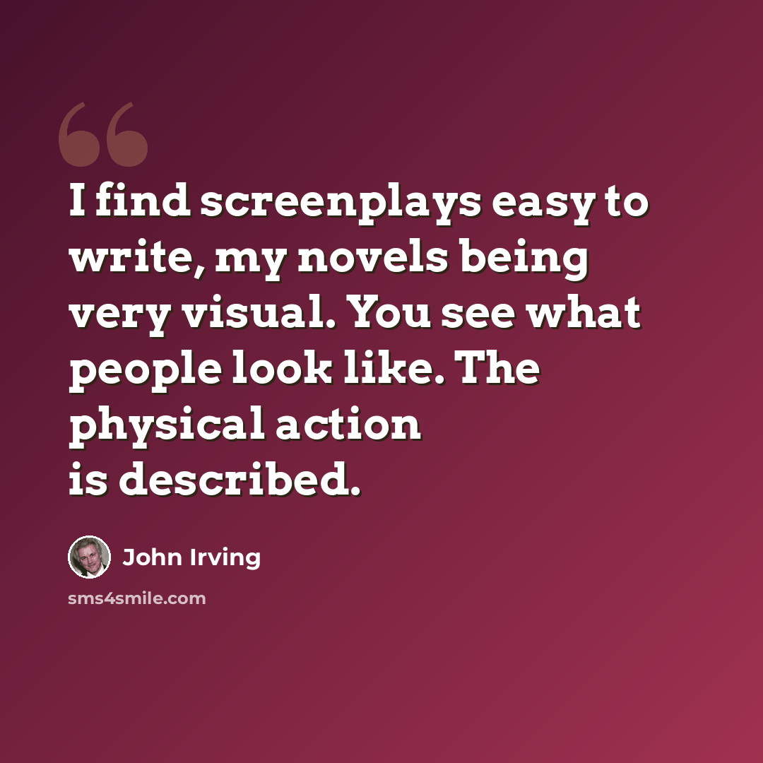 “I find screenplays easy to write, my novels being very visual. You see what people look like. The physical action is described.” quote by John Irving