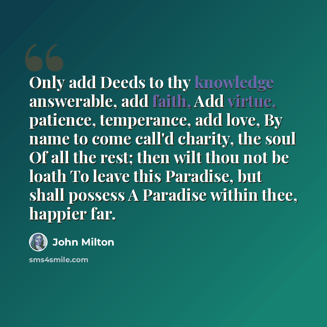 “Only add Deeds to thy knowledge answerable, add faith, Add virtue, patience, temperance, add love, By name to come call'd charity, the soul Of all the rest; then wilt thou not be loath To leave this Paradise, but shall possess A Paradise within thee, happier far.” quote by John Milton