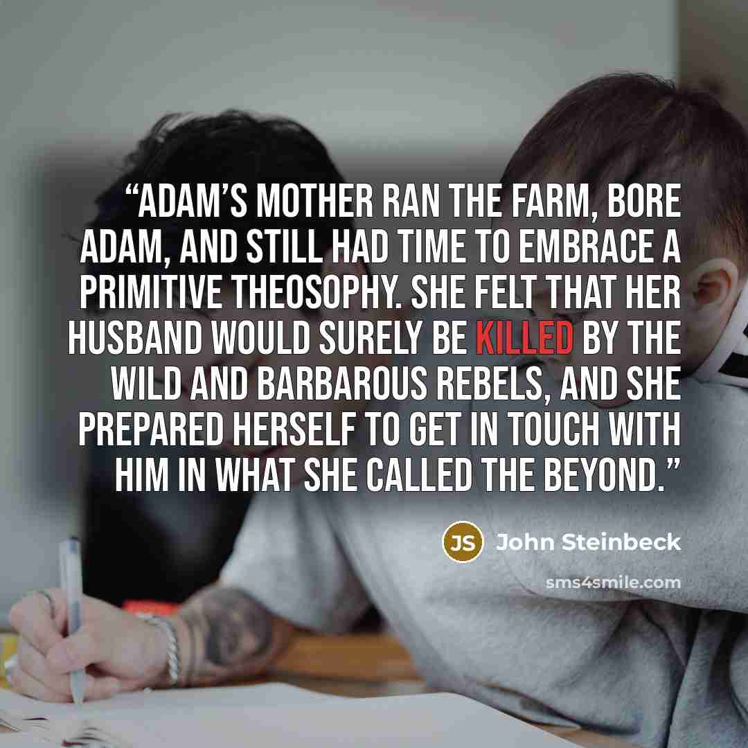 “Adam’s mother ran the farm, bore Adam, and still had time to embrace a primitive theosophy. She felt that her husband would surely be killed by the wild and barbarous rebels, and she prepared herself to get in touch with him in what she called the beyond.” quote by John Steinbeck