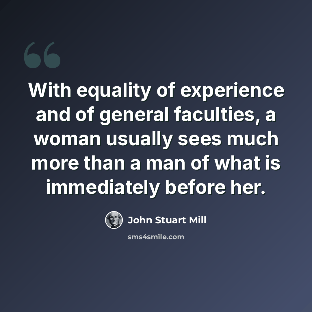 “With equality of experience and of general faculties, a woman usually sees much more than a man of what is immediately before her.” quote by John Stuart Mill