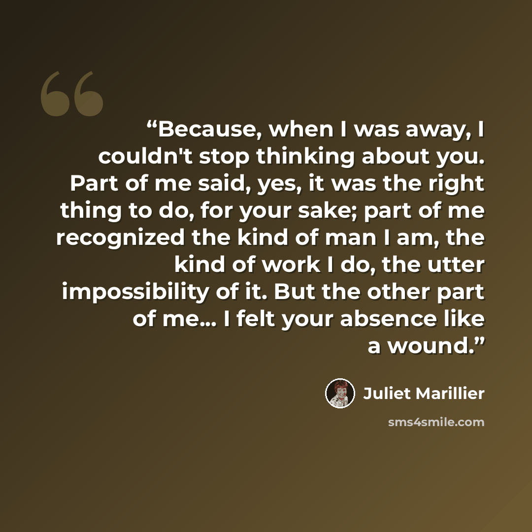 “Because, when I was away, I couldn't stop thinking about you. Part of me said, yes, it was the right thing to do, for your sake; part of me recognized the kind of man I am, the kind of work I do, the utter impossibility of it. But the other part of me... I felt your absence like a wound.” quote by Juliet Marillier