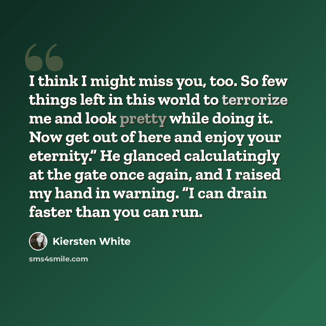 “I think I might miss you, too. So few things left in this world to terrorize me and look pretty while doing it. Now get out of here and enjoy your eternity.” He glanced calculatingly at the gate once again, and I raised my hand in warning. “I can drain faster than you can run.” quote by Kiersten White