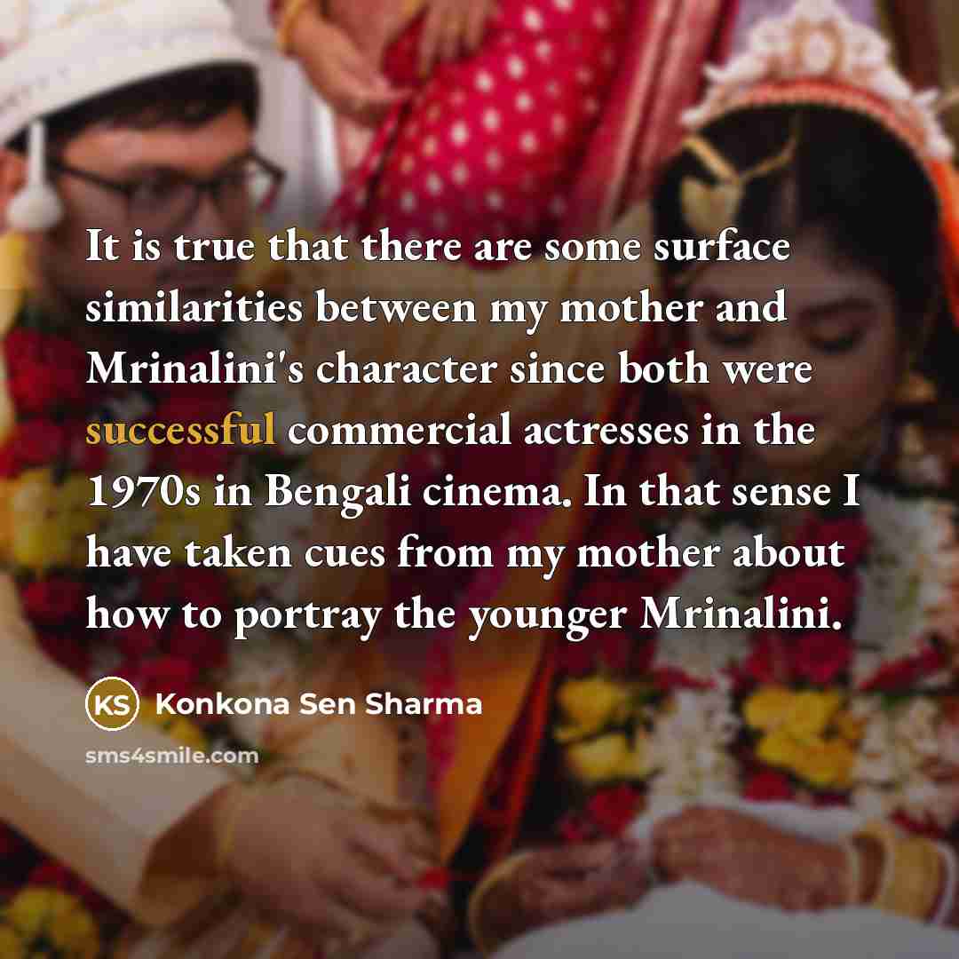 “It is true that there are some surface similarities between my mother and Mrinalini's character since both were successful commercial actresses in the 1970s in Bengali cinema. In that sense I have taken cues from my mother about how to portray the younger Mrinalini.” quote by Konkona Sen Sharma
