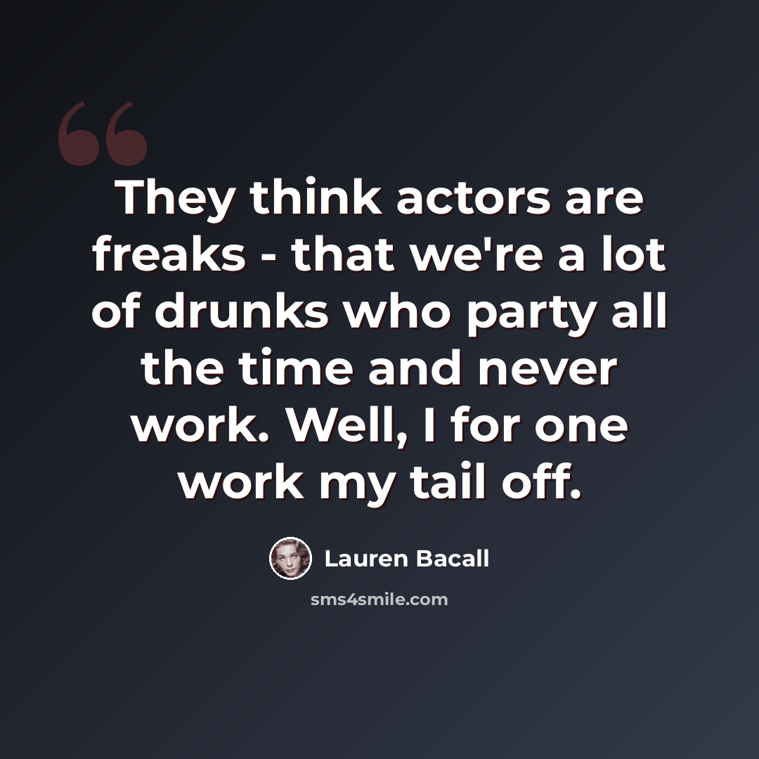 “They think actors are freaks - that we're a lot of drunks who party all the time and never work. Well, I for one work my tail off.” quote by Lauren Bacall