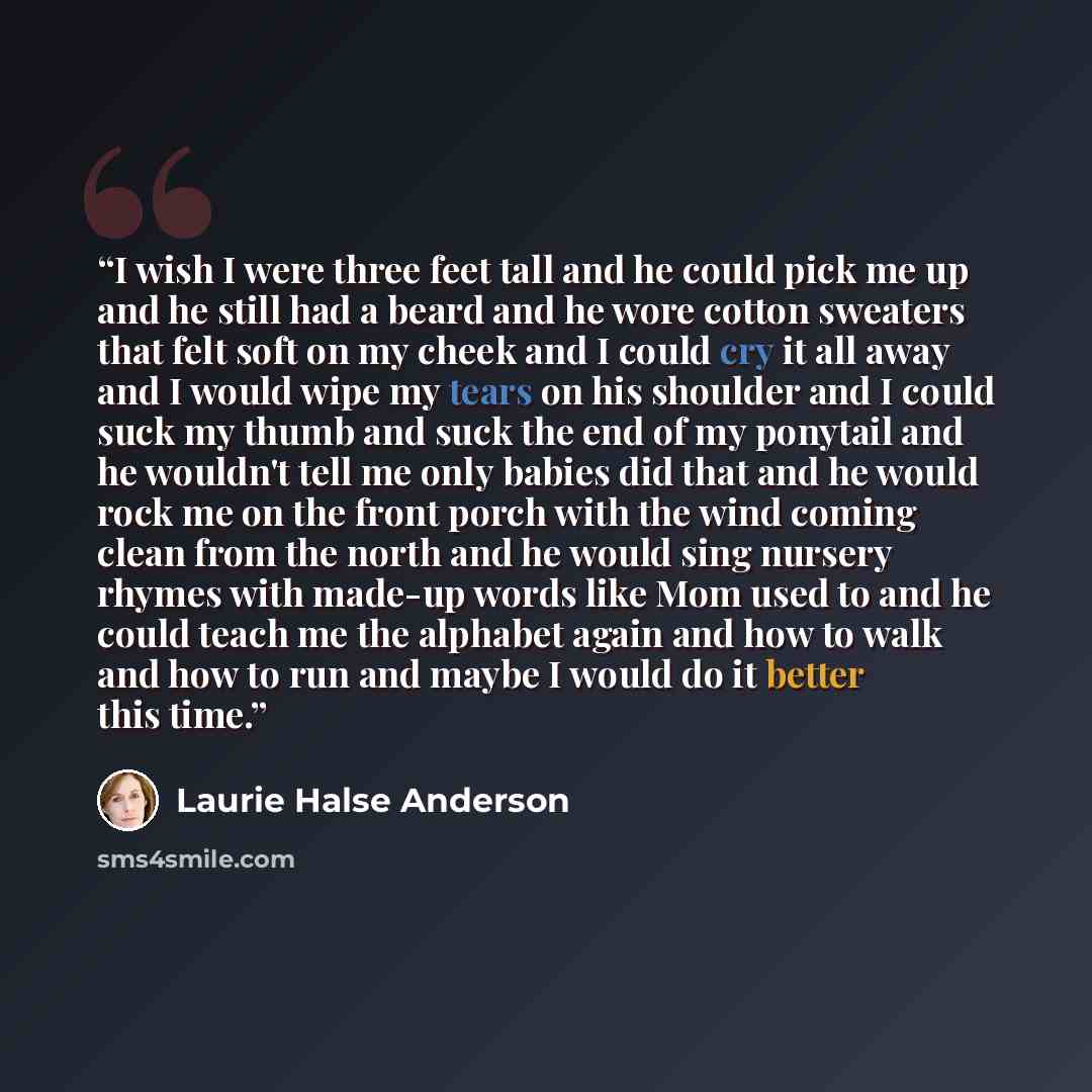 “I wish I were three feet tall and he could pick me up and he still had a beard and he wore cotton sweaters that felt soft on my cheek and I could cry it all away and I would wipe my tears on his shoulder and I could suck my thumb and suck the end of my ponytail and he wouldn't tell me only babies…” quote by Laurie Halse Anderson