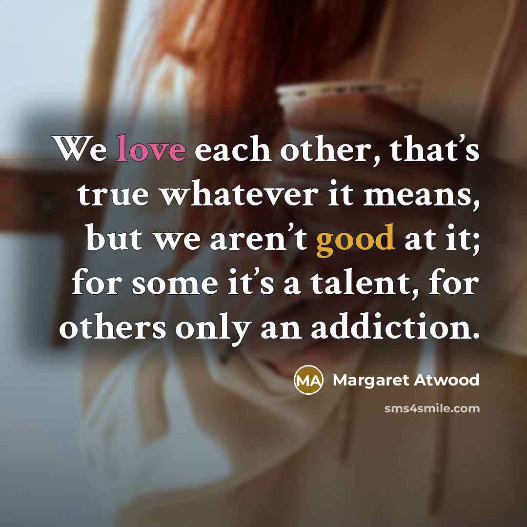 “We love each other, that’s true whatever it means, but we aren’t good at it; for some it’s a talent, for others only an addiction.” quote by Margaret Atwood