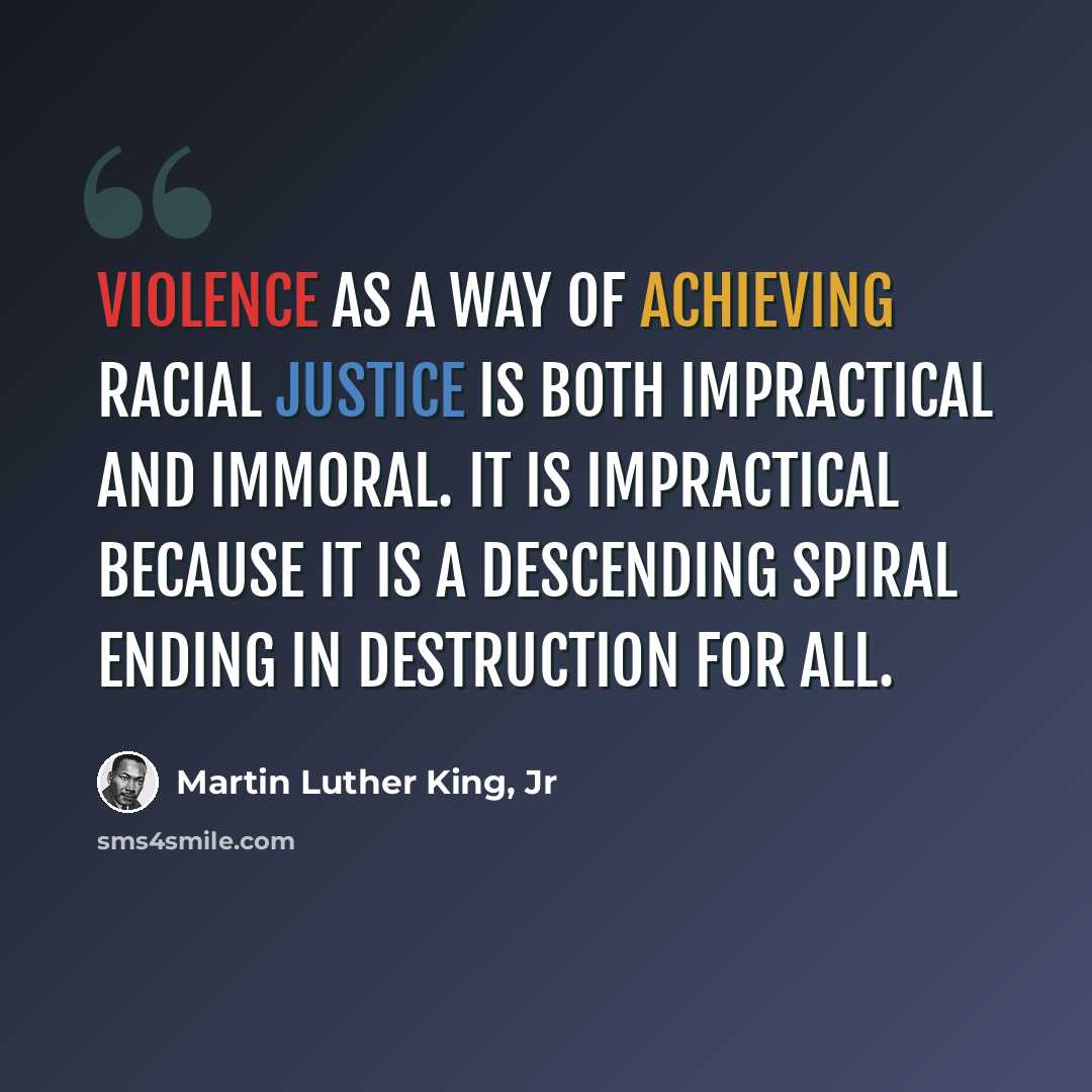 “Violence as a way of achieving racial justice is both impractical and immoral. It is impractical because it is a descending spiral ending in destruction for all.” quote by Martin Luther King, Jr
