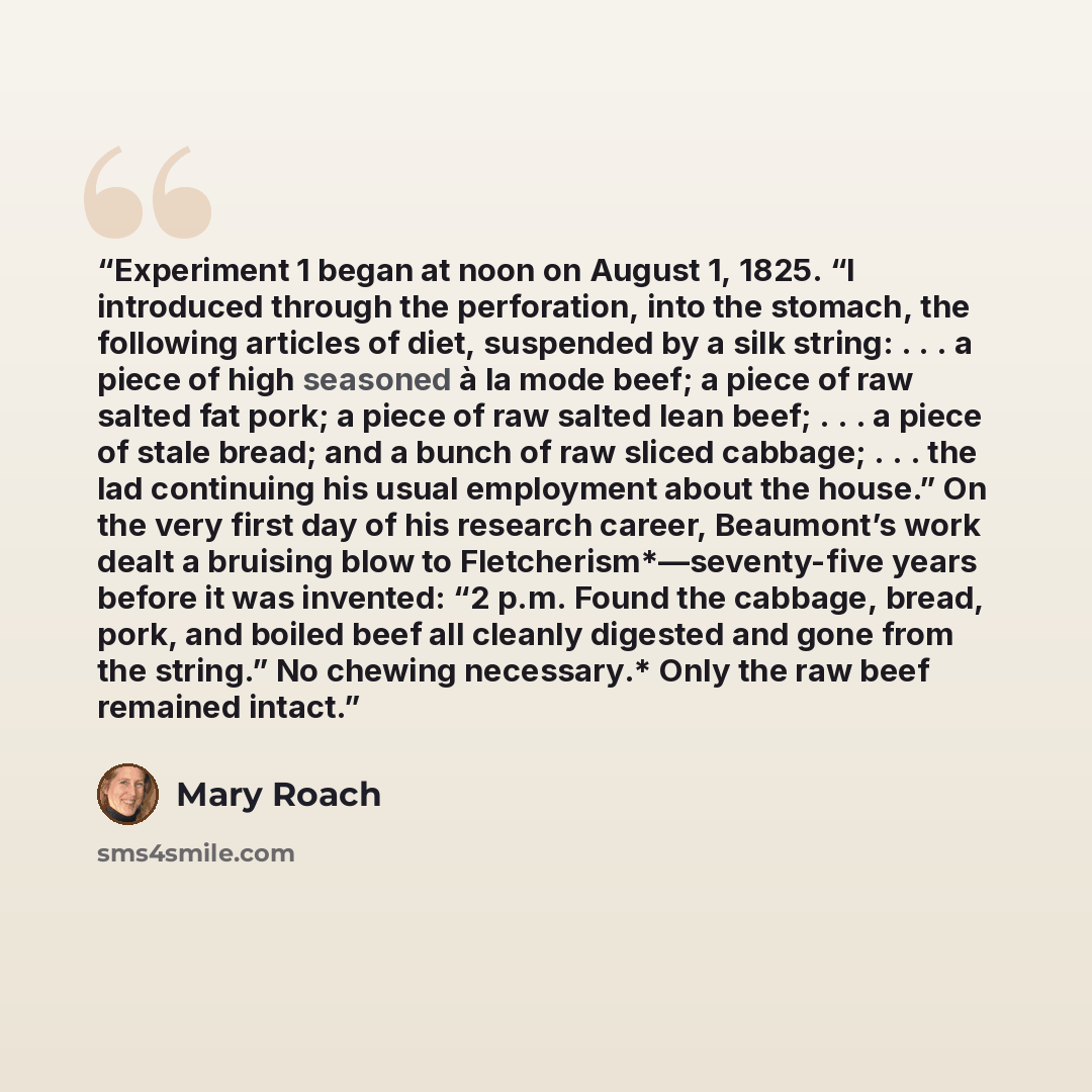 “Experiment 1 began at noon on August 1, 1825. “I introduced through the perforation, into the stomach, the following articles of diet, suspended by a silk string: . . . a piece of high seasoned à la mode beef; a piece of raw salted fat pork; a piece of raw salted lean beef; . . . a piece of stale…” quote by Mary Roach
