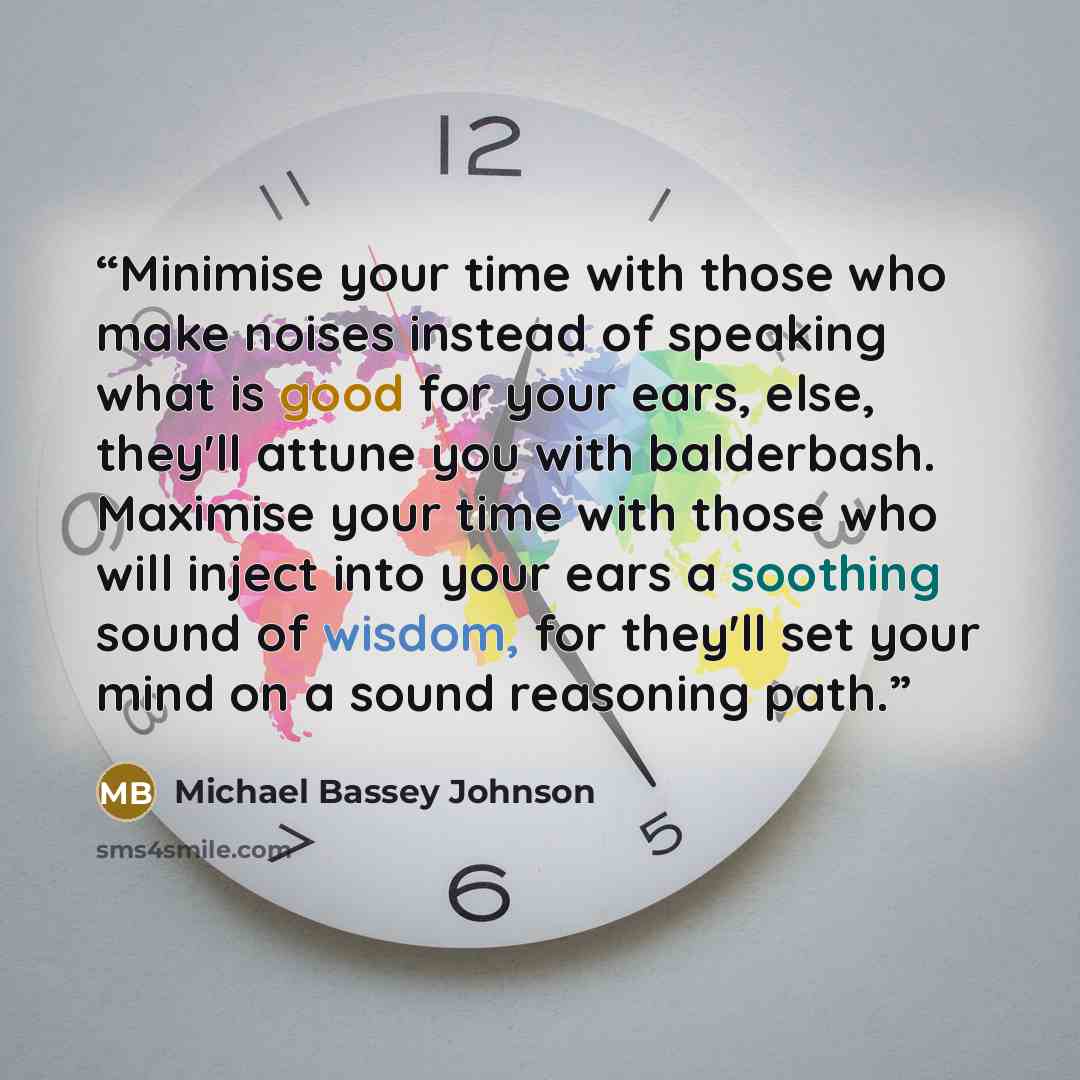 “Minimise your time with those who make noises instead of speaking what is good for your ears, else, they'll attune you with balderbash. Maximise your time with those who will inject into your ears a soothing sound of wisdom, for they'll set your mind on a sound reasoning path.” quote by Michael Bassey Johnson