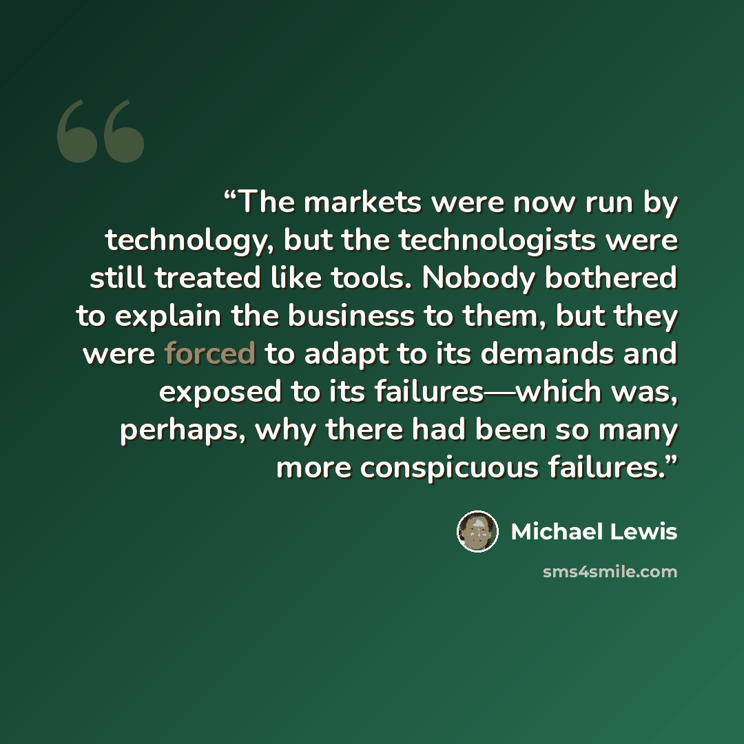 “The markets were now run by technology, but the technologists were still treated like tools. Nobody bothered to explain the business to them, but they were forced to adapt to its demands and exposed to its failures—which was, perhaps, why there had been so many more conspicuous failures.” quote by Michael Lewis