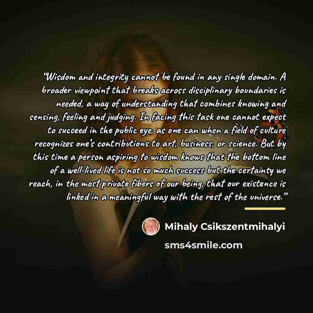 “Wisdom and integrity cannot be found in any single domain. A broader viewpoint that breaks across disciplinary boundaries is needed, a way of understanding that combines knowing and sensing, feeling and judging. In facing this task one cannot expect to succeed in the public eye, as one can when a…” quote by Mihaly Csikszentmihalyi