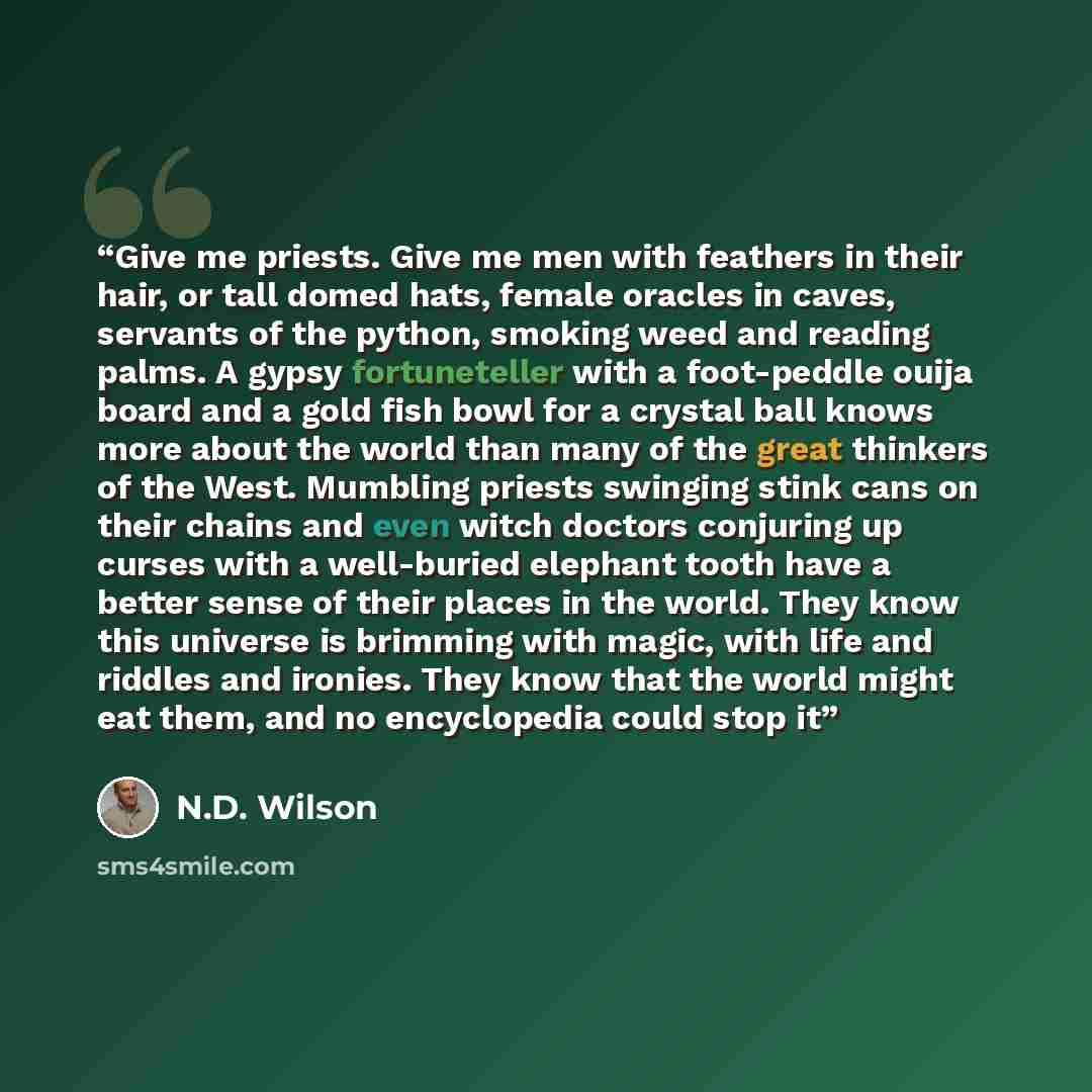 “Give me priests. Give me men with feathers in their hair, or tall domed hats, female oracles in caves, servants of the python, smoking weed and reading palms. A gypsy fortuneteller with a foot-peddle ouija board and a gold fish bowl for a crystal ball knows more about the world than many of the…” quote by N.D. Wilson