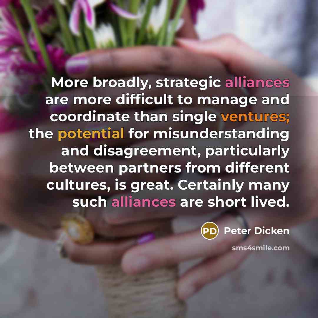 “More broadly, strategic alliances are more difficult to manage and coordinate than single ventures; the potential for misunderstanding and disagreement, particularly between partners from different cultures, is great. Certainly many such alliances are short lived.” quote by Peter Dicken