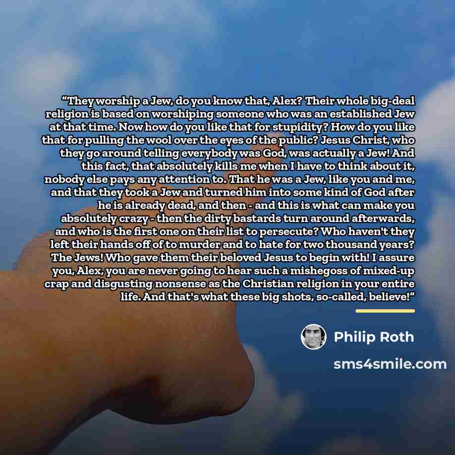 “They worship a Jew, do you know that, Alex? Their whole big-deal religion is based on worshiping someone who was an established Jew at that time. Now how do you like that for stupidity? How do you like that for pulling the wool over the eyes of the public? Jesus Christ, who they go around telling…” quote by Philip Roth