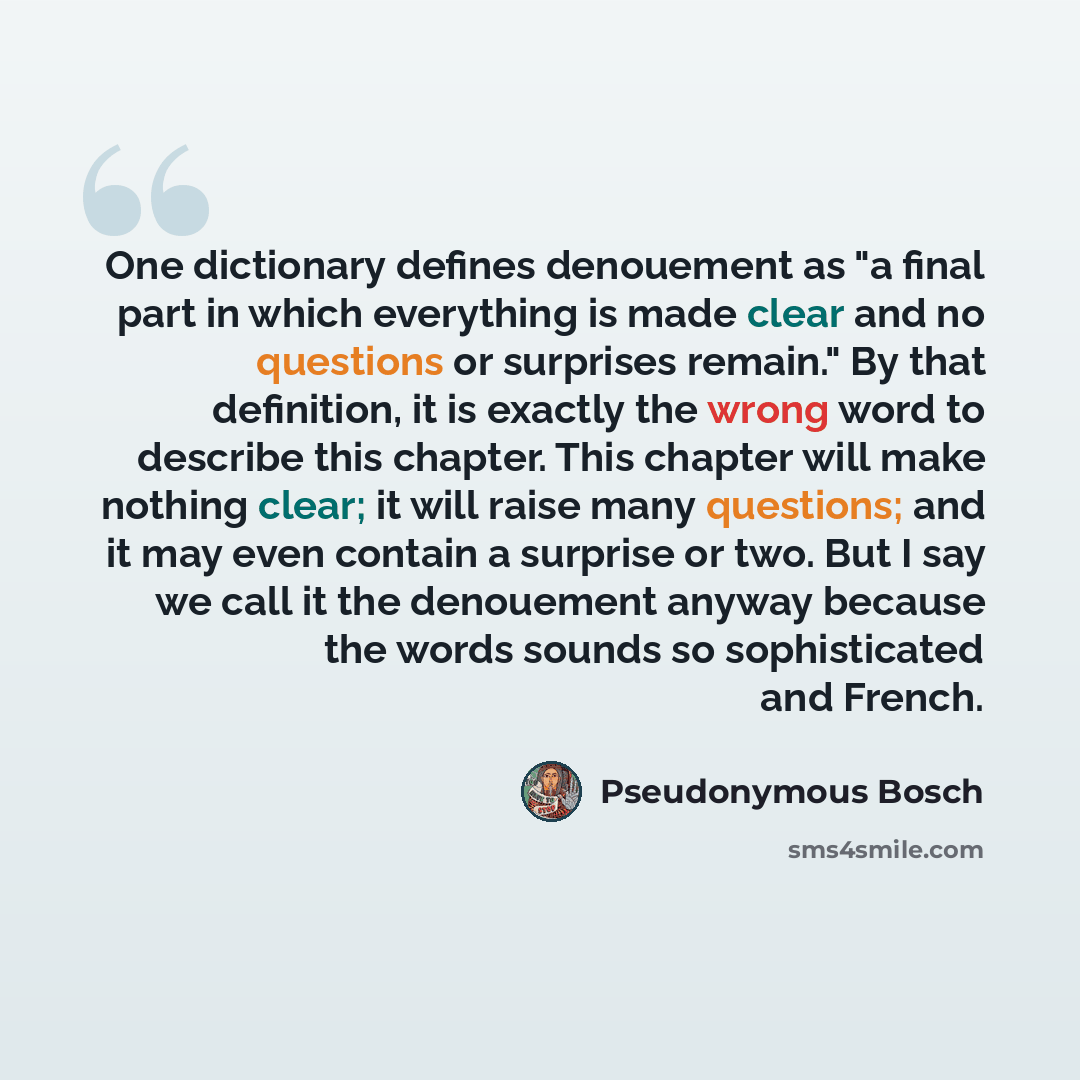 “One dictionary defines denouement as "a final part in which everything is made clear and no questions or surprises remain." By that definition, it is exactly the wrong word to describe this chapter. This chapter will make nothing clear; it will raise many questions; and it may even contain a…” quote by Pseudonymous Bosch