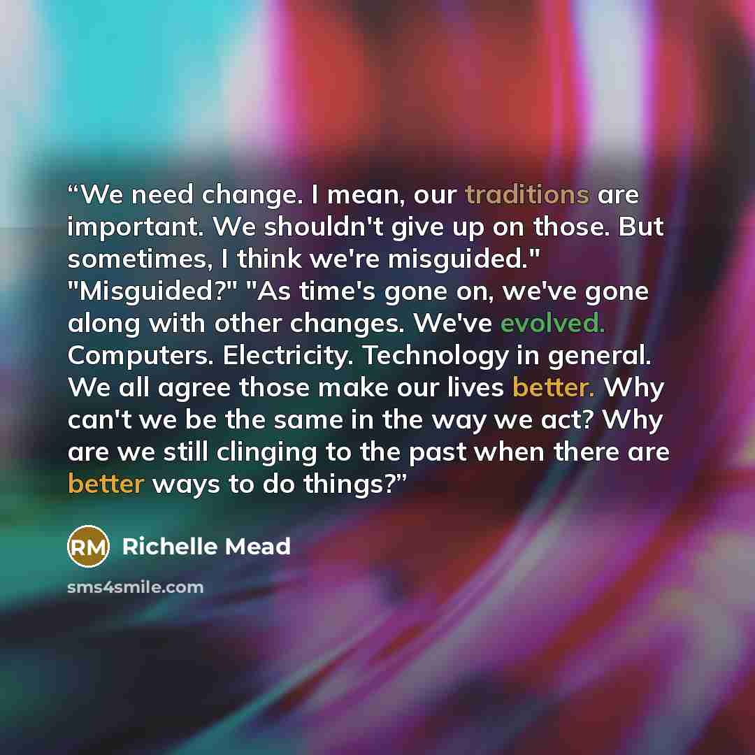 “We need change. I mean, our traditions are important. We shouldn't give up on those. But sometimes, I think we're misguided." "Misguided?" "As time's gone on, we've gone along with other changes. We've evolved. Computers. Electricity. Technology in general. We all agree those make our lives…” quote by Richelle Mead