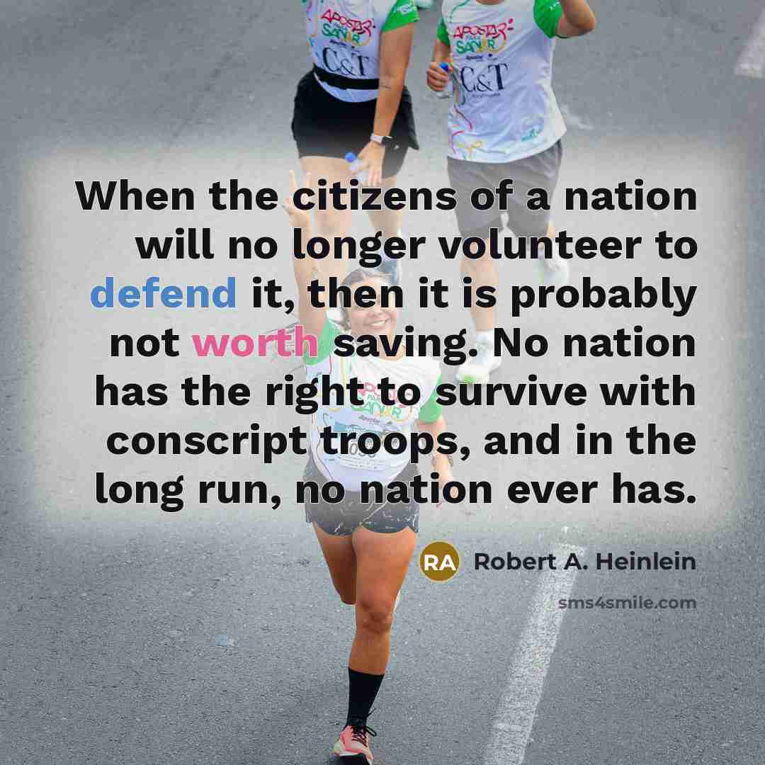 “When the citizens of a nation will no longer volunteer to defend it, then it is probably not worth saving. No nation has the right to survive with conscript troops, and in the long run, no nation ever has.” quote by Robert A. Heinlein