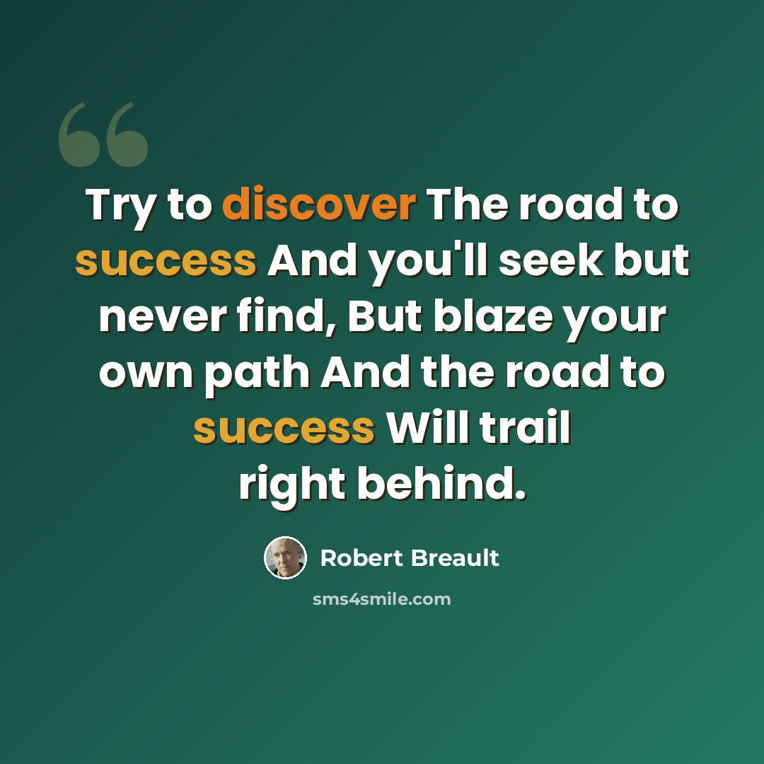 “Try to discover The road to success And you'll seek but never find, But blaze your own path And the road to success Will trail right behind.” quote by Robert Breault