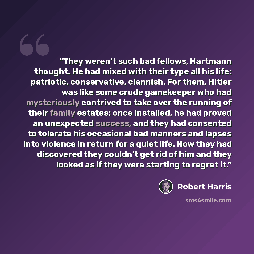 “They weren’t such bad fellows, Hartmann thought. He had mixed with their type all his life: patriotic, conservative, clannish. For them, Hitler was like some crude gamekeeper who had mysteriously contrived to take over the running of their family estates: once installed, he had proved an…” quote by Robert Harris