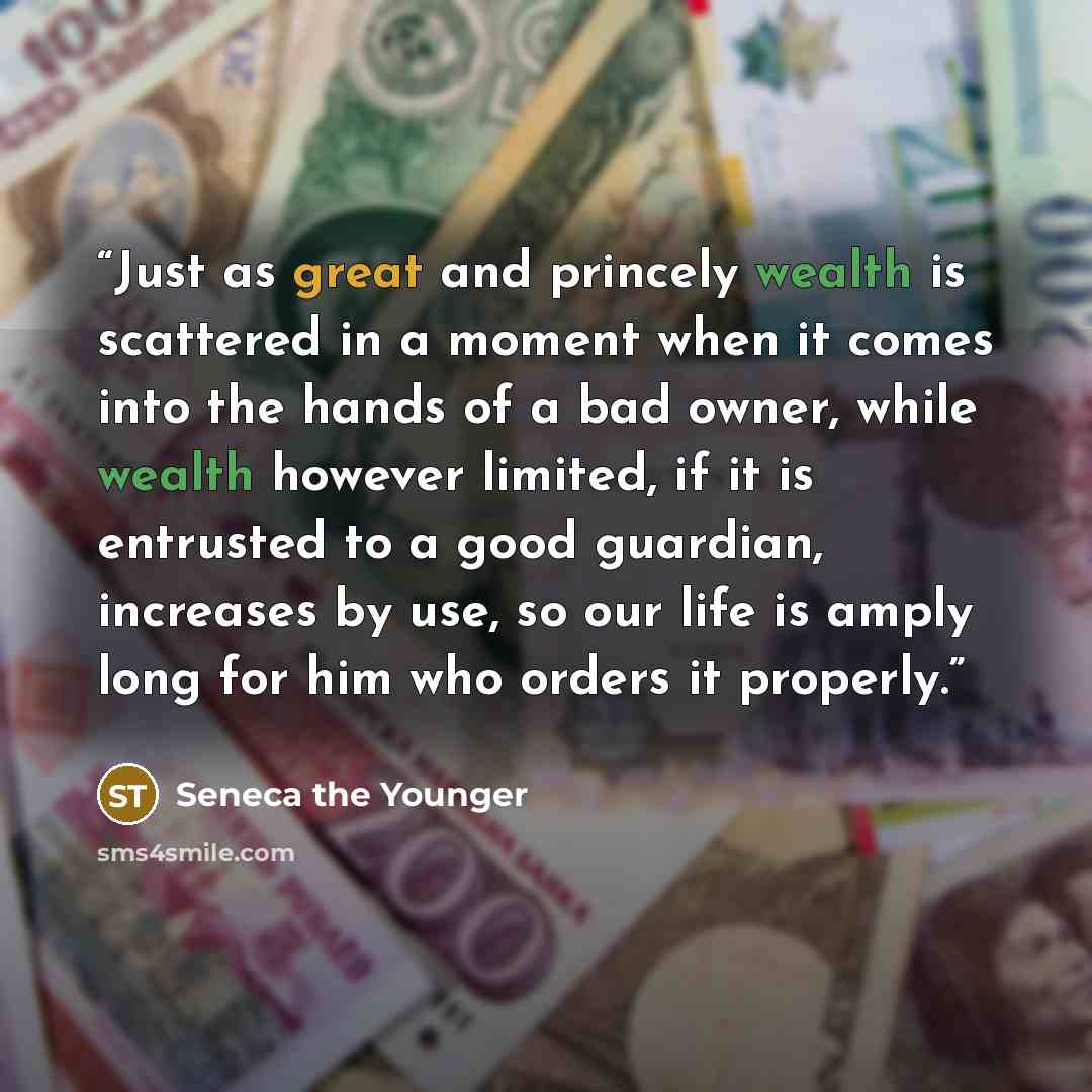 “Just as great and princely wealth is scattered in a moment when it comes into the hands of a bad owner, while wealth however limited, if it is entrusted to a good guardian, increases by use, so our life is amply long for him who orders it properly.” quote by Seneca the Younger