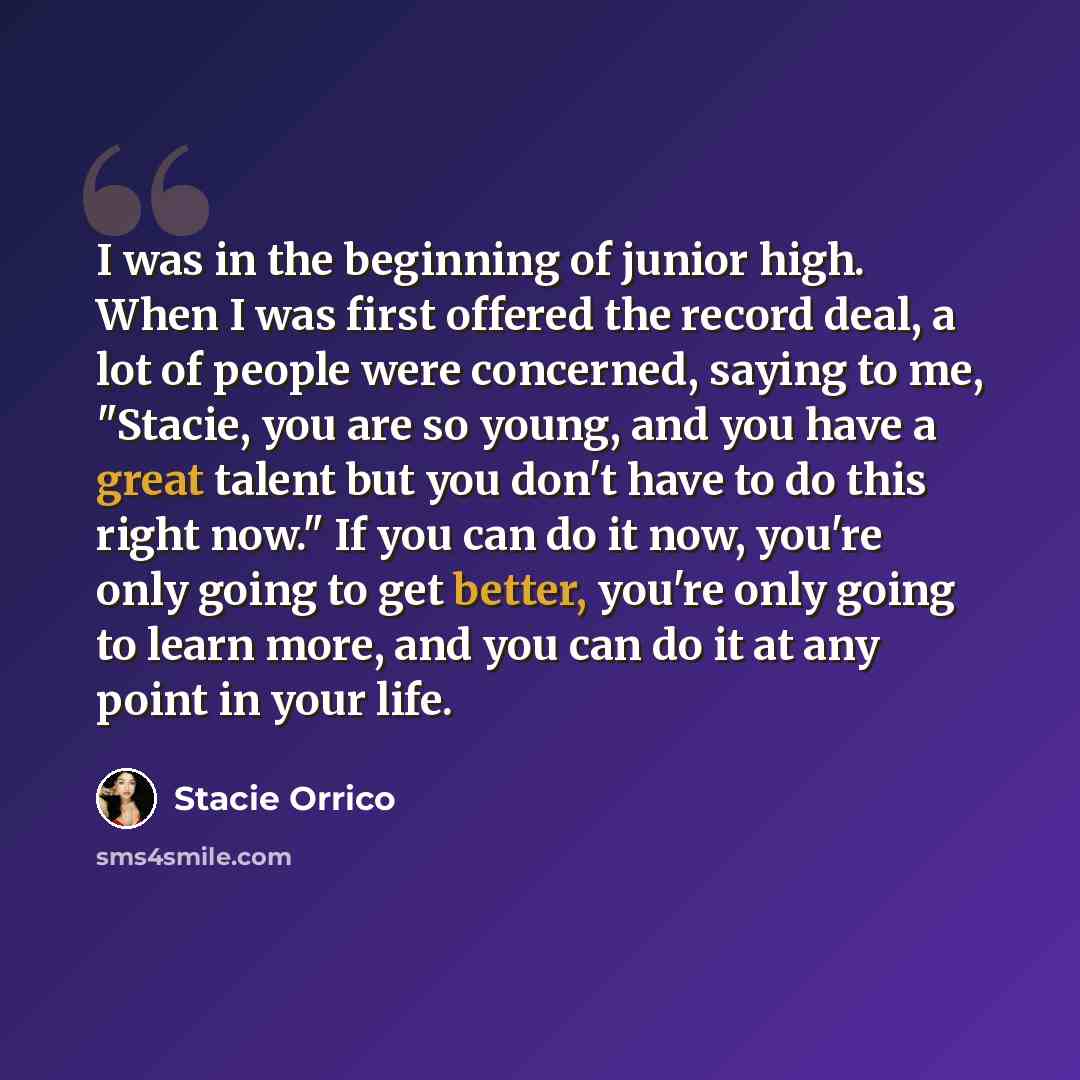 “I was in the beginning of junior high. When I was first offered the record deal, a lot of people were concerned, saying to me, "Stacie, you are so young, and you have a great talent but you don't have to do this right now." If you can do it now, you're only going to get better, you're only going…” quote by Stacie Orrico